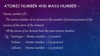 ATOMIC NUMBER AND MASS NUMBER :-
Atomic number (Z) :-
The atomic number of an element is the number of protons present in the
nucleus of the atom of the element.
All the atoms of an element have the same atomic number.
Eg :- Hydrogen – Atomic number = 1 (1 proton)
Helium - Atomic number = 2 (2 protons)
Lithium - Atomic number = 3 (3 protons)
 