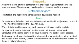 Networks
A network is two or more computer that are linked together for sharing the
same resources. The resources may be printer , scanner and the internet.
Network devices
To establish the networking some network devices are needed.
Router
Each computer linked to the internet have a unique IP address (internet protocol
) . An IP address looks like the : 123.456.1.98.
When data is send from one network to another , its goes in the packets.
Each packet have the details of the destination address of the network .
Computer on the same network all have the same first part of the IP address.
Routers are the devices that read the address information to determine the final
destination of the packet , via the stored information router direct the packet to
the next network journey.
 