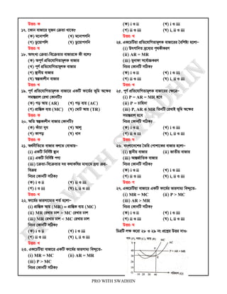 PRO WITH SWADHIN
DËi: K
17. ‡Kvb evRv‡i `yRb †µZv _v‡K?
(K) g‡bvcwj (L) g‡bvcmwb
(M) Wz‡qvcwj (N) Wz‡qvcmwb
DËi: N
18. AmsL¨ †µZv-we‡µZvi evRvi‡K Kx e‡j?
(K) Ac~Y© cÖwZ‡hvwMZvg~jK evRvi
(L) c~Y© cÖwZ‡hvwMZvg~jK evRvi
(M) ¯’vbxq evRvi
(N) ¯^íKvjxb evRvi
DËi: L
19. c~Y© cÖwZ‡hvwMZvg~jK evRv‡i GKwU dv‡g©i f~wg A‡ÿi
mgvšÍivj †iLv †KvbwU?
(K) Mo Avq (AR) (L) Mo e¨q (AC)
(M) cÖvwšÍK e¨q (MC) (N) †gvU Avq (TR)
DËi: K
20. AwZ ¯^íKvjxb evRvi †KvbwU?
(K) KuvPv `ya (L) Avjy
(M) Kvco (N) avb
DËi: K
21. A_©bxwZ‡Z evRvi ej‡Z †evSvqÑ
(i) GKwU wbw`©ó ¯’vb
(ii) GKwU wbw`©ó cY¨
(iii) ‡µZv-we‡µZvi `i KlvKwli gva¨‡g `ªe¨ µq-
weµq
wbPi †KvbwU mwVK?
(K) i I ii (L) ii I iii
(M) i I iii (N) i, ii I iii
DËi: L
22. dv‡g©i fvimv‡g¨i kZ© n‡jvÑ
(i) cÖvwšÍK Avq (MR) = cÖvwšÍK e¨q (MC)
(ii) MR †iLvi Xvj > MC †iLvi Xvj
(iii) MR †iLvi Xvj < MC †iLvi Xvj
wbPi †KvbwU mwVK?
(K) i I ii (L) i I iii
(M) ii I iii (N) i, ii I iii
DËi: L
23. GK‡PwUqv evRv‡i GKwU dv‡g©i fvimvg¨ we›`y‡Z-
(i) MR = MC (ii) AR = MR
(iii) P > MC
wbPi †KvbwU mwVK?
(K) i I ii (L) i I iii
(M) ii I iii (N) i, ii I iii
DËi: L
24. GK‡PwUqv cÖwZ‡hvwMZvg~jK evRv‡ii ˆewkó¨ n‡jvÑ
(i) Drcvw`Z `ª‡e¨i c„_KxKiY
(ii) AR = MR
(iii) gybvdv m‡e©v”PKiY
wbPi †KvbwU mwVK?
(K) i I ii (L) i I iii
(M) ii I iii (N) i, ii I iii
DËi: L
25. c~Y© cÖwZ‡hvwMZvg~jK evRv‡ii †ÿ‡ÎÑ
(i) P = AR = MR n‡e
(ii) P = Pvwn`v
(iii) P, AR I MR wZbwU †iLvB f~wg A‡ÿi
mgvšÍivj n‡e
wbPi †KvbwU mwVK?
(K) i I ii (L) i I iii
(M) ii I iii (N) i, ii I iii
DËi: N
26. evsjv‡`‡ki ˆZwi †cvkv‡Ki evRvi n‡jvÑ
(i) ¯’vbxq evRvi (ii) RvZxq evRvi
(iii) AvšÍR©vwZK evRvi
wbPi †KvbwU mwVK?
(K) i I ii (L) i I iii
(M) ii I iii (N) i, ii I iii
DËi: M
27. GK‡PwUqv evRv‡i GKwU dv‡g©i fvimvg¨ we›`y‡Z-
(i) MR = MC (ii) P > MC
(iii) AR > MR
wbPi †KvbwU mwVK?
(K) i I ii (L) i I iii
(M) ii I iii (N) i, ii I iii
DËi: N
wPÎwU jÿ K‡iv 28 I 29 bs cÖ‡kœi DËi `vI:
 