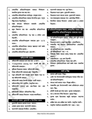 PRO WITH SWADHIN
1. GK‡PwUqv cÖwZ‡hvwMZvg~jK evRv‡i `xN©Kv‡jÑ
¯^vfvweK gybvdv jvf Kiv hvq|
2. GK‡PwUqv cÖwZ‡hvwMZvq dvg©mg~nÑ `jfz³ _v‡K|
3. GK‡PwUqv cÖwZ‡hvwMZvi evRv‡i Drcvw`Z `ªe¨Ñ m`„k¨
wKš‘ mvgvb¨ we‡f`xK…Z|
4. ev¯Íe RM‡Zi AwaKvsk evRviBÑ GK‡PwUqv
cÖwZ‡hvwMZvg~jK|
5. cÖPzi weÁvcb e¨q nqÑ GK‡PwUqv cÖwZ‡hvwMZvi
evRv‡i|
6. GK‡PwUqv cÖwZ‡hvwMZvqÑ Mo Avq I Pvwn`v †iLv
wb¤œMvgx|
7. GK‡PwUqv cÖwZ‡hvwMZvg~jK evRv‡ii `ªe¨Ñ LUX
mvevb|
8. GK‡PwUqv cÖwZ‡hvwMZvi evRv‡i ¯^íKv‡j dvg© AR©b
K‡iÑ A¯^vfvweK gybvdv|
9. GK‡PwUqv cÖwZ‡hvwMZv `ªe¨Ñ Uz_‡c÷|
Awj‡Mvcwj evRvi
1. Awj‡Mvcwj evRvi‡K fvM Kiv hvqÑ 4 fv‡M|
2. ‘Competition among few’ gv‡K©U ejv nqÑ
Awj‡Mvcwj evRvi‡K|
3. gywó‡gq we‡µZvi evRviÑ Awj‡Mvcwj evRvi|
4. weï× Awj‡Mvcwj evRv‡ii `ªe¨Ñ mgRvZxq|
5. bZzb cÖwZ‡hvMx dvg© mn‡RB cÖ‡ek Ki‡Z cv‡i bvÑ
e× Awj‡Mvcwj evRv‡i|
6. Awj‡Mvcwj evRvi DrcwË n‡q‡QÑ PviwU Kvi‡Y|
7. Awj‡Mvcwji cY¨Ñ †XDwUb, ˆe`y¨wZK Zvi|
8. Awj‡Mvcwj evRv‡i `ªe¨ µq-weµq nqÑ cÖvq
mgRvZxq|
9. Awj‡Mvcwj evRv‡iÑ cÖwZ‡hvwMZv Zxeª|
10. Awj‡Mvcwj evRv‡i we`¨gvbÑ `v‡gi AbgbxqZv|
g‡bvcmwb evRvi, Wz‡qvcwj I wØcvwÿK evRvi
1. Wz‡qvcwj evRv‡i †µZvi msL¨vÑ AmsL¨|
2. GKRb †µZv _v‡KÑ g‡bvcmwb evRv‡i|
3. g‡bvcmwb evRv‡ii wecixZÑ GK‡PwUqv|
4. g‡bvcmwb evRv‡ii cY¨Ñ hy× wegvb|
5. we‡µZvi msL¨v `yRbÑ Wz‡qvcwj evRv‡i|
6. we‡µZvi msL¨v AmsL¨ _v‡KÑ Wz‡qvcmwb evRv‡i|
7. `vg ˆelg¨g~jK evRv‡ii cY¨Ñ †ijMvwoi wUwKU|
8. wØcvwÿK evRv‡i we`¨gvbÑ GKRb †µZv I GKRb
we‡µZv|
c~Y© cÖwZ‡hvwMZvg~jK evRvi, GK‡PwUqv evRvi Ges
GK‡PwUqv cÖwZ‡hvwMZvg~jK evRv‡ii g‡a¨
Zzjbv
1. c~Y© cªwZ‡hvwMZvg~jK evRv‡iÑ Pvwn`v †iLv f~wg A‡ÿi
mgvšÍivj|
2. we‡µZvi cÖ‡ek I cÖ¯’vb Abycw¯’ZÑ GK‡PwUqv‡Z|
3. mgRvZxq cY¨ we`¨gvb c~Y©cÖwZ‡hvwMZvÑ GK‡PwUqv
evRv‡i|
4. c~Y© cÖwZ‡hvwMZvi cY¨Ñ mgRvZxq|
5. c~Y© cÖwZ‡hvwMZviÑ MC = P.
6. evRv‡ii weµq Li‡Pi ¸iæZ¡ AZ¨šÍ KgÑ GK‡PwUqv
evRv‡i|
7. GK‡PwUqv‡ZÑ AR †iLv wb¤œMvgx|
8. GK‡PwUqv cÖwZ‡hvwMZvqÑ weµq LiP †ewk|
9. `xN©Kv‡j c~Y©cÖwZ‡hvwMZvq dvg© AR©b K‡iÑ ¯^vfvweK
gybvdv|
dvg© I wkí
1. ‡hvMvb †ewk _v‡KÑ wk‡í|
2. GKB cY¨ Drcv`bKvix dvg©mg~‡ni mgš^‡q MwVZ nqÑ
c~Y© cÖwZ‡hvwMZvg~jK|
3. AmsL¨ dvg© _vK‡Z cv‡iÑ wk‡íi Aax‡b|
4. mgRvZxq `ªe¨ Drcv`bKvix mKj cÖwZôvb‡K GK‡Î
e‡jÑ wkí|
5. cÖwZwU dv‡g©i g~j jÿ¨ n‡jvÑ gybvdv m‡e©v”PKiY|
6. `vg I Drcv`b bxwZ we`¨gvbÑ e„nËi wk‡í|
7. gybvdv n‡jv D‡`¨v³vi gRywi e‡j‡QbÑ Aa¨vcK
gvk©vj|
8. cÖvwšÍK Avq Ges cÖvwšÍK e¨q c×wZÑ AvaywbK c×wZ|
9. AvaywbK c×wZ‡Z cÖ‡qvRbxq kZ©Ñ MR = MC.
 