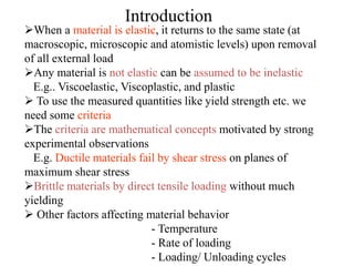 Introduction
When a material is elastic, it returns to the same state (at
macroscopic, microscopic and atomistic levels) upon removal
of all external load
Any material is not elastic can be assumed to be inelastic
E.g.. Viscoelastic, Viscoplastic, and plastic
 To use the measured quantities like yield strength etc. we
need some criteria
The criteria are mathematical concepts motivated by strong
experimental observations
E.g. Ductile materials fail by shear stress on planes of
maximum shear stress
Brittle materials by direct tensile loading without much
yielding
 Other factors affecting material behavior
- Temperature
- Rate of loading
- Loading/ Unloading cycles
 