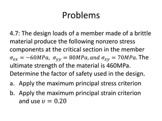 Problems
4.7: The design loads of a member made of a brittle
material produce the following nonzero stress
components at the critical section in the member
𝜎𝑥𝑥 = −60𝑀𝑃𝑎, 𝜎𝑦𝑦 = 80𝑀𝑃𝑎, 𝑎𝑛𝑑 𝜎𝑥𝑦 = 70𝑀𝑃𝑎. The
ultimate strength of the material is 460MPa.
Determine the factor of safety used in the design.
a. Apply the maximum principal stress criterion
b. Apply the maximum principal strain criterion
and use 𝜐 = 0.20
 