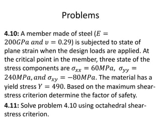 Problems
4.10: A member made of steel (𝐸 =
200𝐺𝑃𝑎 𝑎𝑛𝑑 𝜐 = 0.29) is subjected to state of
plane strain when the design loads are applied. At
the critical point in the member, three state of the
stress components are 𝜎𝑥𝑥 = 60𝑀𝑃𝑎, 𝜎𝑦𝑦 =
240𝑀𝑃𝑎, 𝑎𝑛𝑑 𝜎𝑥𝑦 = −80𝑀𝑃𝑎. The material has a
yield stress 𝑌 = 490. Based on the maximum shear-
stress criterion determine the factor of safety.
4.11: Solve problem 4.10 using octahedral shear-
stress criterion.
 