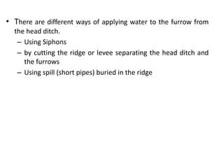• There are different ways of applying water to the furrow from
the head ditch.
– Using Siphons
– by cutting the ridge or levee separating the head ditch and
the furrows
– Using spill (short pipes) buried in the ridge
 