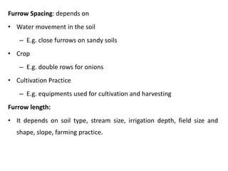 Furrow Spacing: depends on
• Water movement in the soil
– E.g. close furrows on sandy soils
• Crop
– E.g. double rows for onions
• Cultivation Practice
– E.g. equipments used for cultivation and harvesting
Furrow length:
• It depends on soil type, stream size, irrigation depth, field size and
shape, slope, farming practice.
 