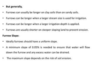 • But generally,
• Furrows can usually be longer on clay soils than on sandy soils.
• Furrows can be longer when a larger stream size is used for irrigation.
• Furrows can be longer when a larger irrigation depth is applied.
• Furrows are usually shorter on steeper sloping land to prevent erosion.
Furrow Slope:
• Ideally furrows should have a uniform slope.
• A minimum slope of 0.05% is needed to ensure that water will flow
down the furrow and any excess water can be drained.
• The maximum slope depends on the risk of soil erosion.
 