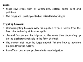 Crops:
• Most row crops such as vegetables, cotton, sugar beet and
potatoes
• The crops are usually planted on raised bed or ridges
Irrigating furrows:
• When irrigating furrows, water is supplied to each furrow from the
farm channel using siphons or spills.
• Several furrows can be irrigated at the same time depending up
on the discharge available in the farm channel.
• The stream size must be large enough for the flow to advance
quickly down the furrow.
• Runoff can be a major problem in furrow irrigation.
 