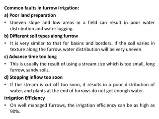 Common faults in furrow irrigation:
a) Poor land preparation
• Uneven slope and low areas in a field can result in poor water
distribution and water logging.
b) Different soil types along furrow
• It is very similar to that for basins and borders. If the soil varies in
texture along the furrow, water distribution will be very uneven.
c) Advance time too long
• This is usually the result of using a stream size which is too small, long
furrow, sandy soils.
d) Stopping inflow too soon
• If the stream is cut off too soon, it results in a poor distribution of
water, and plants at the end of furrows do not get enough water.
Irrigation Efficiency
• On well managed furrows, the irrigation efficiency can be as high as
90%.
 