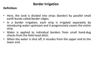 Border Irrigation
Definition:
• Here, the land is divided into strips (border) by parallel small
earth bunds called border ridges.
• In a border irrigation, each strip is irrigated separately by
introducing water upstream and it progressively covers the entire
strip.
• Water is applied to individual borders from small hand-dug
checks from the field head ditch.
• When the water is shut off, it recedes from the upper end to the
lower end.
 