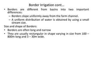 Border Irrigation cont…
• Borders are different from basins into two important
differences:
– Borders slope uniformly away from the farm channel.
– A uniform distribution of water is obtained by using a small
stream size.
Size and shape of Borders:
• Borders are often long and narrow
• They are usually rectangular in shape varying in size from 100 –
800m long and 3 – 30m wide.
 