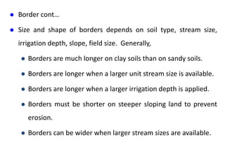  Border cont…
 Size and shape of borders depends on soil type, stream size,
irrigation depth, slope, field size. Generally,
 Borders are much longer on clay soils than on sandy soils.
 Borders are longer when a larger unit stream size is available.
 Borders are longer when a larger irrigation depth is applied.
 Borders must be shorter on steeper sloping land to prevent
erosion.
 Borders can be wider when larger stream sizes are available.
 
