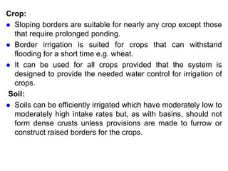 Crop:
 Sloping borders are suitable for nearly any crop except those
that require prolonged ponding.
 Border irrigation is suited for crops that can withstand
flooding for a short time e.g. wheat.
 It can be used for all crops provided that the system is
designed to provide the needed water control for irrigation of
crops.
Soil:
 Soils can be efficiently irrigated which have moderately low to
moderately high intake rates but, as with basins, should not
form dense crusts unless provisions are made to furrow or
construct raised borders for the crops.
 