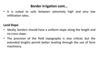 Border Irrigation cont…
• It is suited to soils between extremely high and very low
infiltration rates.
Land Slope:
• Ideally, borders should have a uniform slope along the length and
no cross slope.
• The precision of the field topography is also critical, but the
extended lengths permit better leveling through the use of farm
machinery.
 