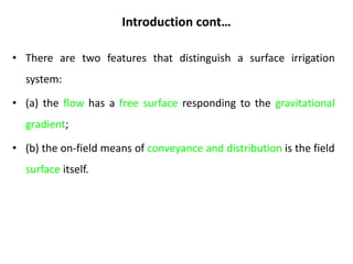 Introduction cont…
• There are two features that distinguish a surface irrigation
system:
• (a) the flow has a free surface responding to the gravitational
gradient;
• (b) the on-field means of conveyance and distribution is the field
surface itself.
 