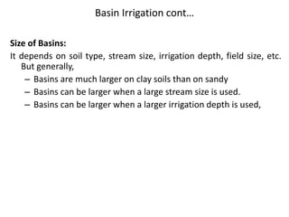 Basin Irrigation cont…
Size of Basins:
It depends on soil type, stream size, irrigation depth, field size, etc.
But generally,
– Basins are much larger on clay soils than on sandy
– Basins can be larger when a large stream size is used.
– Basins can be larger when a larger irrigation depth is used,
 