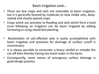 Basin Irrigation cont…
• There are few crops and soils not amenable to basin irrigation,
but it is generally favored by moderate to slow intake soils, deep-
rooted and closely spaced crops.
• Crops which are sensitive to flooding and soils which form a hard
crust following an irrigation can be basin irrigated by adding
furrowing or using raised bed planting.
• Reclamation of salt-affected soils is easily accomplished with
basin irrigation and provision for drainage of surface runoff is
unnecessary.
• It is always possible to encounter a heavy rainfall or mistake the
cut-off time thereby having too much water in the basin.
• Consequently, some means of emergency surface drainage is
good design practice.
 