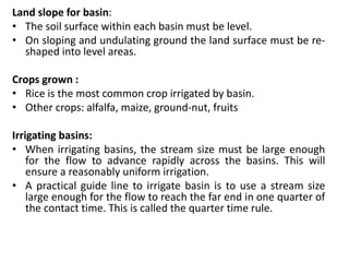 Land slope for basin:
• The soil surface within each basin must be level.
• On sloping and undulating ground the land surface must be re-
shaped into level areas.
Crops grown :
• Rice is the most common crop irrigated by basin.
• Other crops: alfalfa, maize, ground-nut, fruits
Irrigating basins:
• When irrigating basins, the stream size must be large enough
for the flow to advance rapidly across the basins. This will
ensure a reasonably uniform irrigation.
• A practical guide line to irrigate basin is to use a stream size
large enough for the flow to reach the far end in one quarter of
the contact time. This is called the quarter time rule.
 