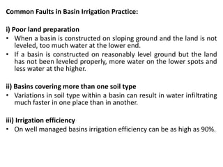 Common Faults in Basin Irrigation Practice:
i) Poor land preparation
• When a basin is constructed on sloping ground and the land is not
leveled, too much water at the lower end.
• If a basin is constructed on reasonably level ground but the land
has not been leveled properly, more water on the lower spots and
less water at the higher.
ii) Basins covering more than one soil type
• Variations in soil type within a basin can result in water infiltrating
much faster in one place than in another.
iii) Irrigation efficiency
• On well managed basins irrigation efficiency can be as high as 90%.
 