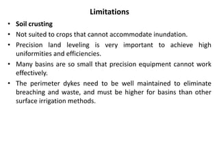 Limitations
• Soil crusting
• Not suited to crops that cannot accommodate inundation.
• Precision land leveling is very important to achieve high
uniformities and efficiencies.
• Many basins are so small that precision equipment cannot work
effectively.
• The perimeter dykes need to be well maintained to eliminate
breaching and waste, and must be higher for basins than other
surface irrigation methods.
 