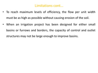 Limitations cont…
• To reach maximum levels of efficiency, the flow per unit width
must be as high as possible without causing erosion of the soil.
• When an irrigation project has been designed for either small
basins or furrows and borders, the capacity of control and outlet
structures may not be large enough to improve basins.
 