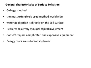 General characteristics of Surface Irrigation:
• Old-age method
• the most extensively used method worldwide
• water application is directly on the soil surface
• Requires relatively minimal capital investment
• doesn’t require complicated and expensive equipment
• Energy costs are substantially lower
 