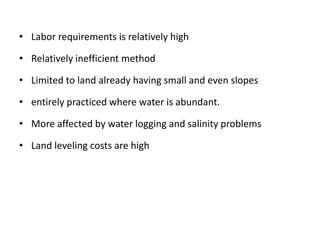 • Labor requirements is relatively high
• Relatively inefficient method
• Limited to land already having small and even slopes
• entirely practiced where water is abundant.
• More affected by water logging and salinity problems
• Land leveling costs are high
 