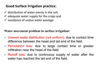 Good Surface Irrigation practice:
 distribution of water evenly in the soil,
 adequate water supply for the crops and
 avoidance of undue water wastage
Water movement problem in surface irrigation:
 Uneven water distribution (not uniform): due to contact time
difference between the head and tail end of the field.
 Percolation loss: due to large contact time or greater
infiltration near the head of the field.
 Runoff loss: due to continuous supply of water after the
water has reached the tail end of the field.
 
