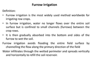 Furrow Irrigation
Definition:
• Furrow irrigation is the most widely used method worldwide for
irrigating row crops.
• In furrow irrigation, water no longer flows over the entire soil
surface but is confined to small channels (furrows) between the
crop rows.
• It is then gradually absorbed into the bottom and sides of the
furrow to wet the soil.
Furrow irrigation avoids flooding the entire field surface by
channelling the flow along the primary direction of the field
Water infiltrates through the wetted perimeter and spreads vertically
and horizontally to refill the soil reservoir.
 
