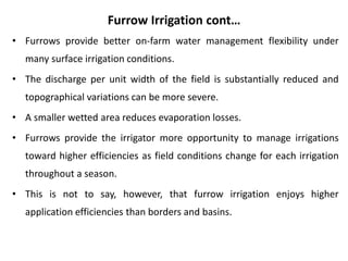 Furrow Irrigation cont…
• Furrows provide better on-farm water management flexibility under
many surface irrigation conditions.
• The discharge per unit width of the field is substantially reduced and
topographical variations can be more severe.
• A smaller wetted area reduces evaporation losses.
• Furrows provide the irrigator more opportunity to manage irrigations
toward higher efficiencies as field conditions change for each irrigation
throughout a season.
• This is not to say, however, that furrow irrigation enjoys higher
application efficiencies than borders and basins.
 