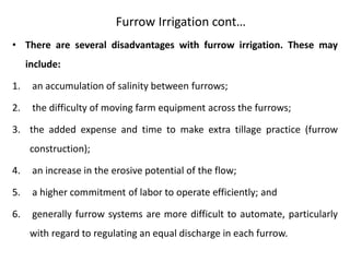 Furrow Irrigation cont…
• There are several disadvantages with furrow irrigation. These may
include:
1. an accumulation of salinity between furrows;
2. the difficulty of moving farm equipment across the furrows;
3. the added expense and time to make extra tillage practice (furrow
construction);
4. an increase in the erosive potential of the flow;
5. a higher commitment of labor to operate efficiently; and
6. generally furrow systems are more difficult to automate, particularly
with regard to regulating an equal discharge in each furrow.
 