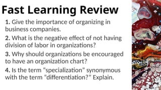 1. Give the importance of organizing in
business companies.
2. What is the negative effect of not having
division of labor in organizations?
3. Why should organizations be encouraged
to have an organization chart?
4. Is the term “specialization” synonymous
with the term “differentiation?” Explain.
Fast Learning Review
 