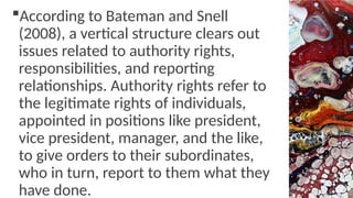 According to Bateman and Snell
(2008), a vertical structure clears out
issues related to authority rights,
responsibilities, and reporting
relationships. Authority rights refer to
the legitimate rights of individuals,
appointed in positions like president,
vice president, manager, and the like,
to give orders to their subordinates,
who in turn, report to them what they
have done.
 