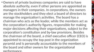 • Owners of private business companies are said to have
absolute authority, even if other persons are appointed as
managers in their companies. In corporations, the owners
are the stockholders and they elect a board of directors to
manage the organization’s activities. The board has a
chairman who acts as the leader, while the members act as
the corporation’s authority figures, responsible for making
major decisions affecting their organizations, subject to the
corporation’s constitution and by-law provisions. Besides
the chairman of the board, a chief executive officer (CEO) is
appointed to occupy the top post in the organization
pyramid and is personally accountable to the members of
the board and other owners for the organizational
 