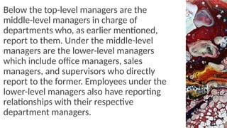 Below the top-level managers are the
middle-level managers in charge of
departments who, as earlier mentioned,
report to them. Under the middle-level
managers are the lower-level managers
which include office managers, sales
managers, and supervisors who directly
report to the former. Employees under the
lower-level managers also have reporting
relationships with their respective
department managers.
 