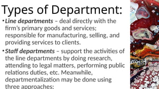 •Line departments – deal directly with the
firm’s primary goods and services;
responsible for manufacturing, selling, and
providing services to clients.
•Staff departments – support the activities of
the line departments by doing research,
attending to legal matters, performing public
relations duties, etc. Meanwhile,
departmentalization may be done using
three approaches:
Types of Department:
 