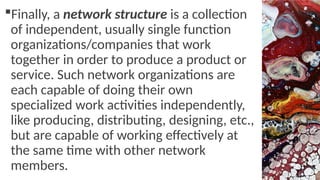 Finally, a network structure is a collection
of independent, usually single function
organizations/companies that work
together in order to produce a product or
service. Such network organizations are
each capable of doing their own
specialized work activities independently,
like producing, distributing, designing, etc.,
but are capable of working effectively at
the same time with other network
members.
 