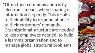 Often their communication is by
electronic means where sharing of
information is speedy. This results
to their ability to respond at once
to their customers’ demands.
Organizational structure are needed
to keep employees needed, to build
a learning organization and to
manage global structural problems.
 