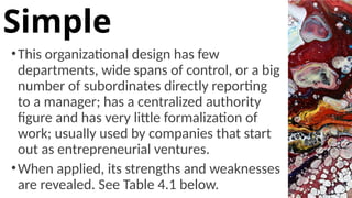 •This organizational design has few
departments, wide spans of control, or a big
number of subordinates directly reporting
to a manager; has a centralized authority
figure and has very little formalization of
work; usually used by companies that start
out as entrepreneurial ventures.
•When applied, its strengths and weaknesses
are revealed. See Table 4.1 below.
Simple
 