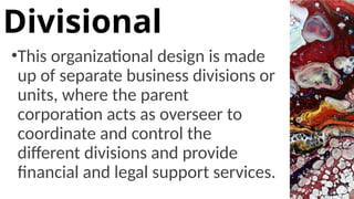 •This organizational design is made
up of separate business divisions or
units, where the parent
corporation acts as overseer to
coordinate and control the
different divisions and provide
financial and legal support services.
Divisional
 