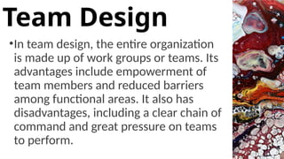 •In team design, the entire organization
is made up of work groups or teams. Its
advantages include empowerment of
team members and reduced barriers
among functional areas. It also has
disadvantages, including a clear chain of
command and great pressure on teams
to perform.
Team Design
 