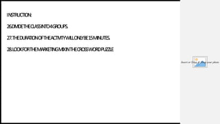 Insert or Drag & Drop your photo
INSTRUCTION:
26.DIVIDETHECLASSINTO4GROUPS.
27.THEDURA
TIONOFTHEACTIVITYWILLONL
YBE15MINUTES.
28.LOOKFORTHEMARKETINGMIXINTHECROSSWORDPUZZLE
 