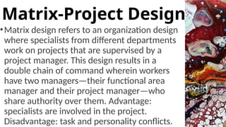 •Matrix design refers to an organization design
where specialists from different departments
work on projects that are supervised by a
project manager. This design results in a
double chain of command wherein workers
have two managers—their functional area
manager and their project manager—who
share authority over them. Advantage:
specialists are involved in the project.
Disadvantage: task and personality conflicts.
Matrix-Project Design
 