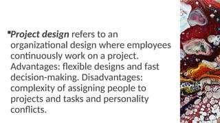 Project design refers to an
organizational design where employees
continuously work on a project.
Advantages: flexible designs and fast
decision-making. Disadvantages:
complexity of assigning people to
projects and tasks and personality
conflicts.
 
