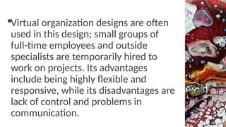 Virtual organization designs are often
used in this design; small groups of
full-time employees and outside
specialists are temporarily hired to
work on projects. Its advantages
include being highly flexible and
responsive, while its disadvantages are
lack of control and problems in
communication.
 