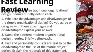 1. What are the three traditional organizational
design theories? Briefly define each.
2. What are the advantages and disadvantages of
the simple organizational design? Do you agree or
disagree with these advantages and
disadvantages? Explain your answer.
3. Name the different modern organizational
design theories. Briefly define each.
4. Task and personality conflicts are said to be the
disadvantages to the use of the matrix-project
design. Explain the rationale of this statement.
Fast Learning
Review
 