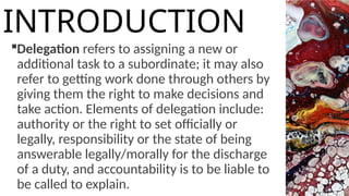 Delegation refers to assigning a new or
additional task to a subordinate; it may also
refer to getting work done through others by
giving them the right to make decisions and
take action. Elements of delegation include:
authority or the right to set officially or
legally, responsibility or the state of being
answerable legally/morally for the discharge
of a duty, and accountability is to be liable to
be called to explain.
INTRODUCTION
 