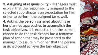 3. Assigning of responsibility – Managers must
explain that the responsibility assigned to the
selected subordinate is an expectation for him
or her to perform the assigned tasks well.
4. Asking the person assigned about his or
her planned approaches to accomplish the
task objectives. It is expected that the person
chosen to do the task already has a tentative
plan of action that may be presented to the
manager, to assure him or her that the person
assigned could achieve the task objective.
 