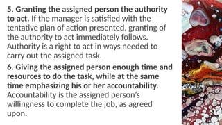 5. Granting the assigned person the authority
to act. If the manager is satisfied with the
tentative plan of action presented, granting of
the authority to act immediately follows.
Authority is a right to act in ways needed to
carry out the assigned task.
6. Giving the assigned person enough time and
resources to do the task, while at the same
time emphasizing his or her accountability.
Accountability is the assigned person’s
willingness to complete the job, as agreed
upon.
 