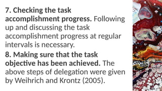 7. Checking the task
accomplishment progress. Following
up and discussing the task
accomplishment progress at regular
intervals is necessary.
8. Making sure that the task
objective has been achieved. The
above steps of delegation were given
by Weihrich and Krontz (2005).
 