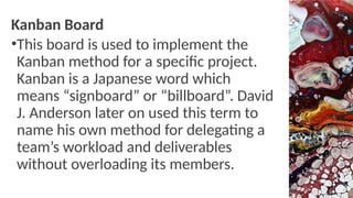 Kanban Board
•This board is used to implement the
Kanban method for a specific project.
Kanban is a Japanese word which
means “signboard” or “billboard”. David
J. Anderson later on used this term to
name his own method for delegating a
team’s workload and deliverables
without overloading its members.
 